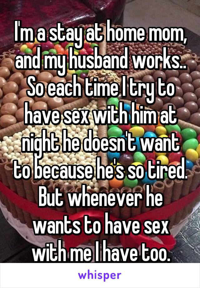 I'm a stay at home mom, and my husband works.. So each time I try to have sex with him at night he doesn't want to because he's so tired. But whenever he wants to have sex with me I have too.