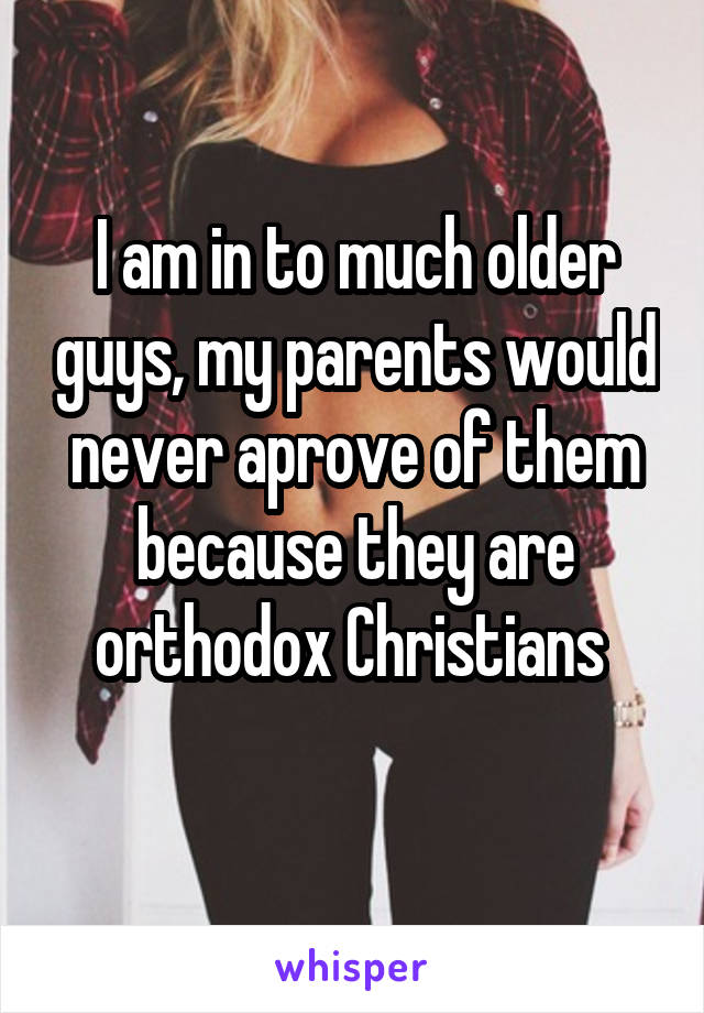 I am in to much older guys, my parents would never aprove of them because they are orthodox Christians 
