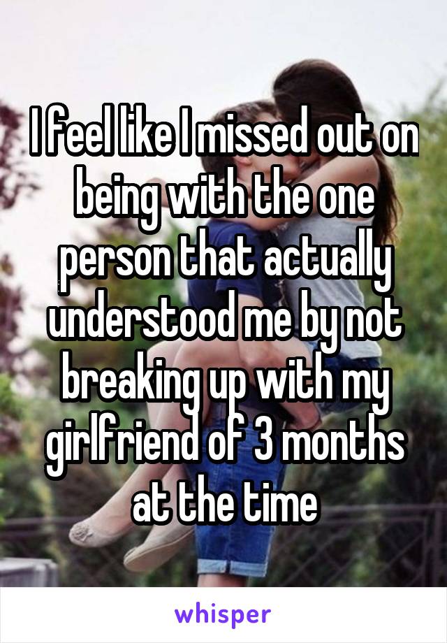 I feel like I missed out on being with the one person that actually understood me by not breaking up with my girlfriend of 3 months at the time