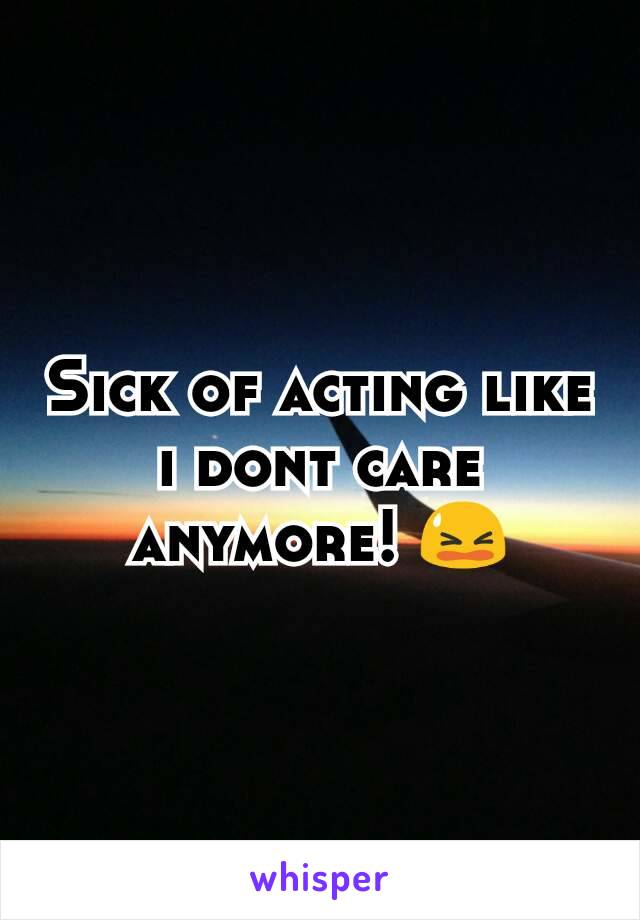 Sick of acting like i dont care anymore! 😫