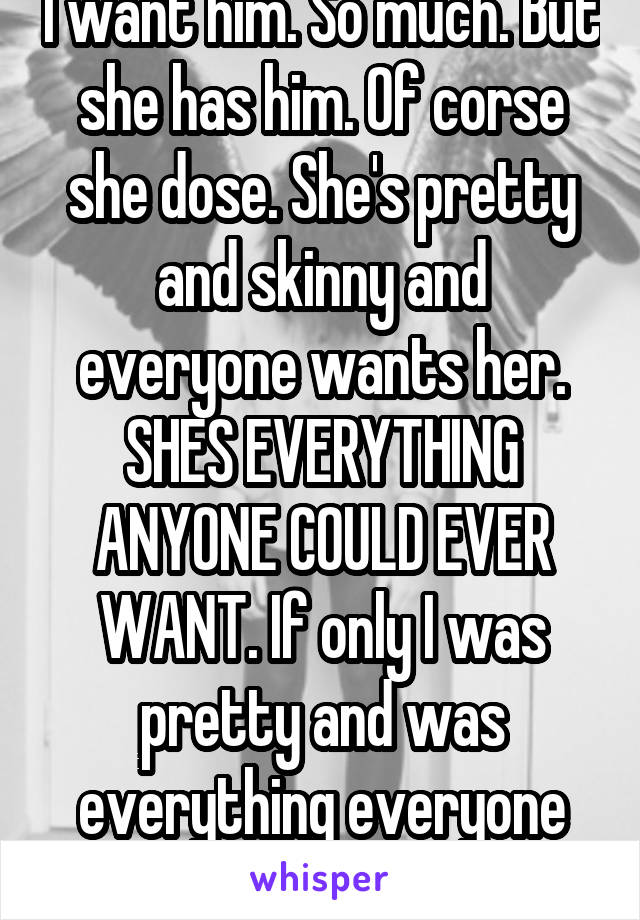 I want him. So much. But she has him. Of corse she dose. She's pretty and skinny and everyone wants her. SHES EVERYTHING ANYONE COULD EVER WANT. If only I was pretty and was everything everyone wanted