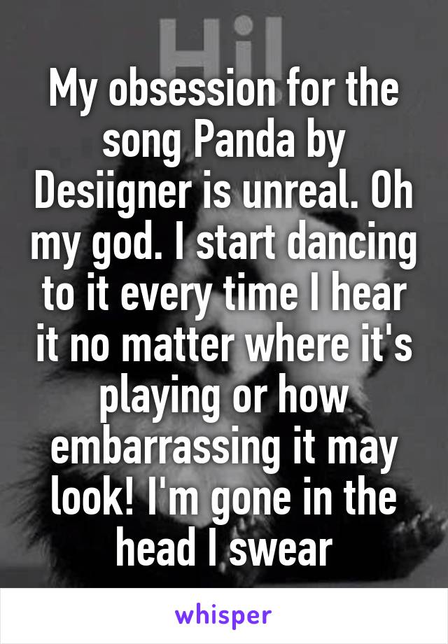 My obsession for the song Panda by Desiigner is unreal. Oh my god. I start dancing to it every time I hear it no matter where it's playing or how embarrassing it may look! I'm gone in the head I swear