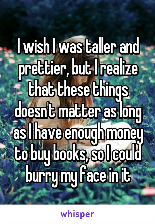 I wish I was taller and prettier, but I realize that these things doesn't matter as long as I have enough money to buy books, so I could burry my face in it