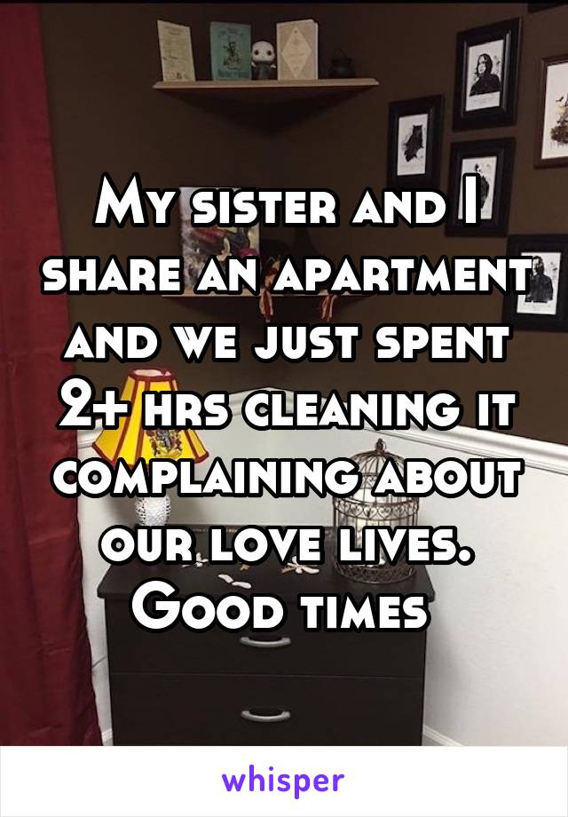 My sister and I share an apartment and we just spent 2+ hrs cleaning it complaining about our love lives. Good times 