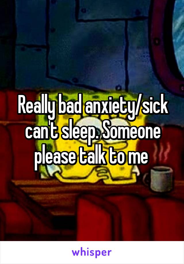 Really bad anxiety/sick can't sleep. Someone please talk to me 