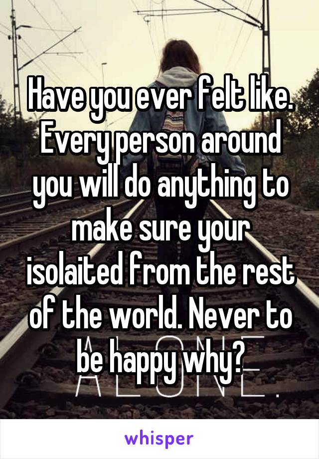 Have you ever felt like. Every person around you will do anything to make sure your isolaited from the rest of the world. Never to be happy why?