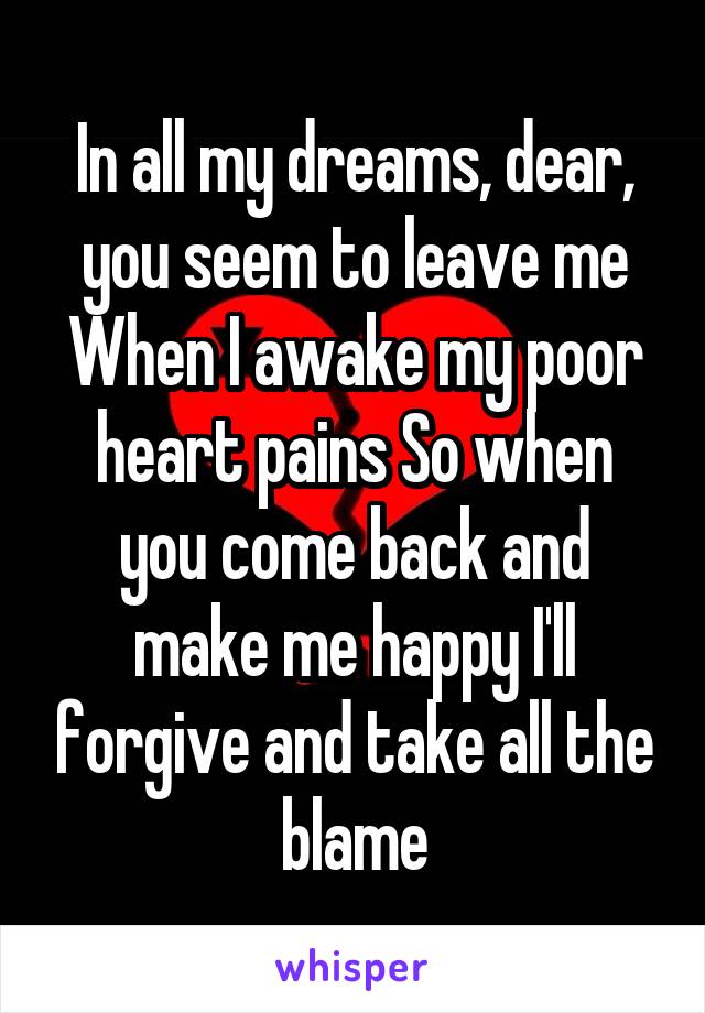 In all my dreams, dear, you seem to leave me When I awake my poor heart pains So when you come back and make me happy I'll forgive and take all the blame