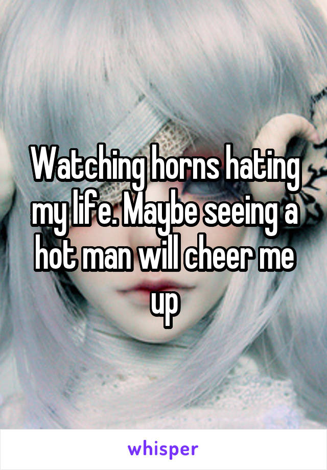 Watching horns hating my life. Maybe seeing a hot man will cheer me up