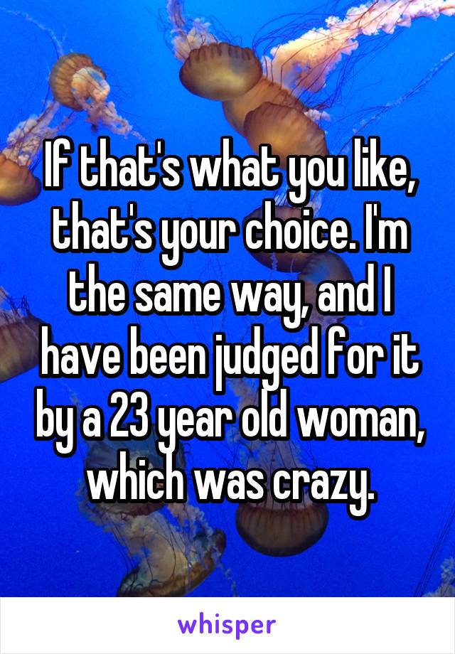 If that's what you like, that's your choice. I'm the same way, and I have been judged for it by a 23 year old woman, which was crazy.