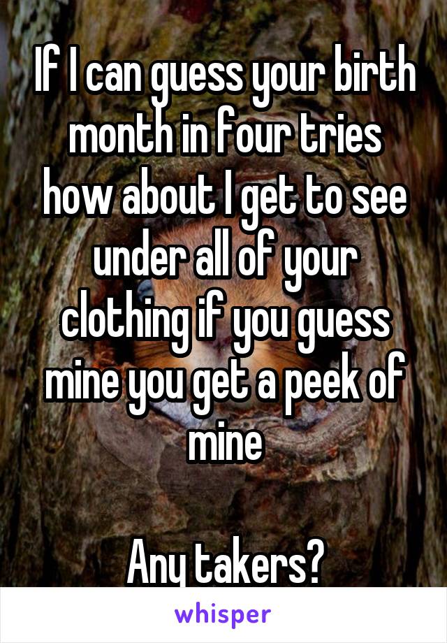 If I can guess your birth month in four tries how about I get to see under all of your clothing if you guess mine you get a peek of mine

Any takers?