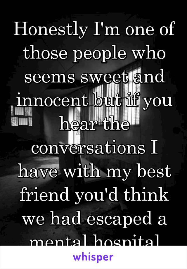 Honestly I'm one of those people who seems sweet and innocent but if you hear the conversations I have with my best friend you'd think we had escaped a mental hospital