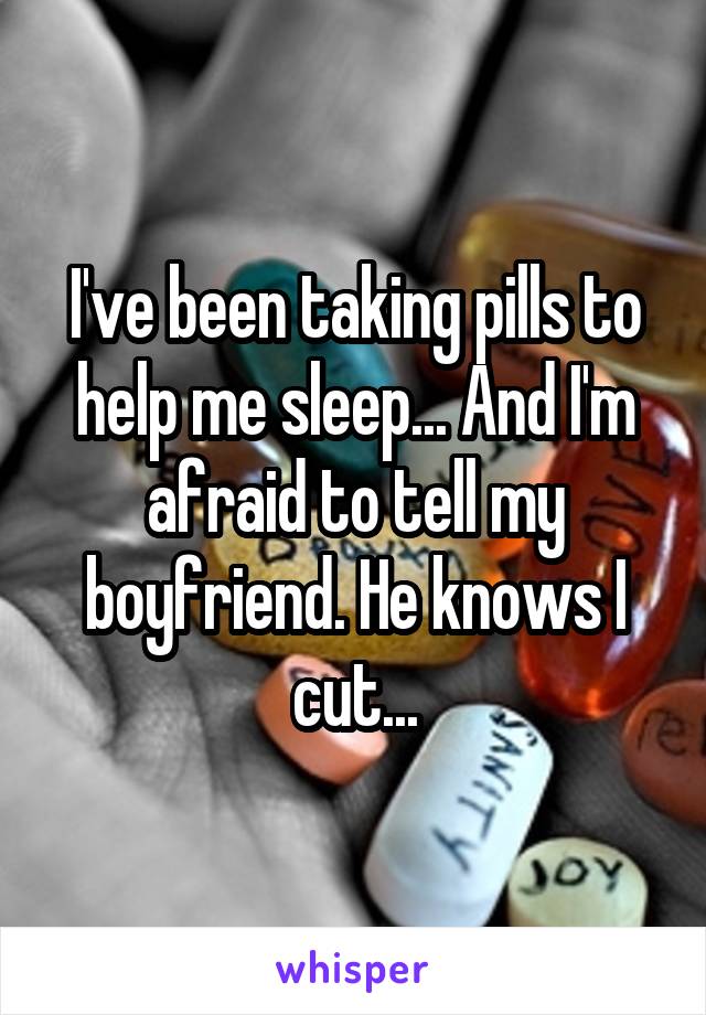 I've been taking pills to help me sleep... And I'm afraid to tell my boyfriend. He knows I cut...