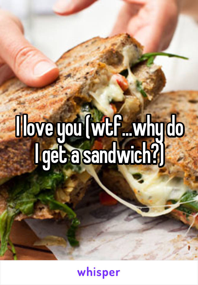 I love you (wtf...why do I get a sandwich?)