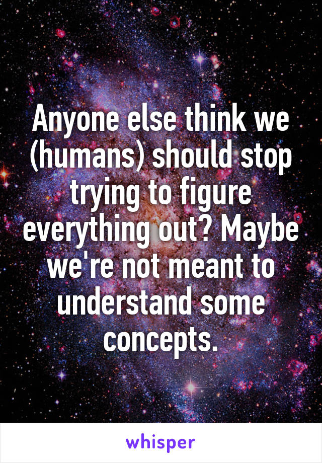 Anyone else think we (humans) should stop trying to figure everything out? Maybe we're not meant to understand some concepts.