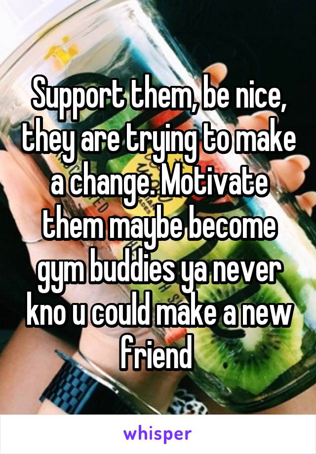 Support them, be nice, they are trying to make a change. Motivate them maybe become gym buddies ya never kno u could make a new friend 