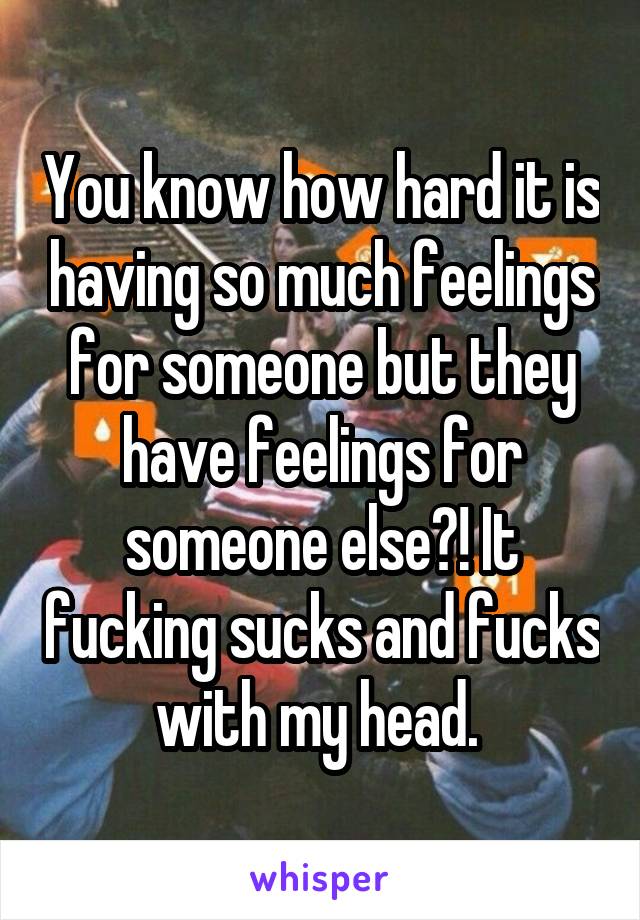 You know how hard it is having so much feelings for someone but they have feelings for someone else?! It fucking sucks and fucks with my head. 