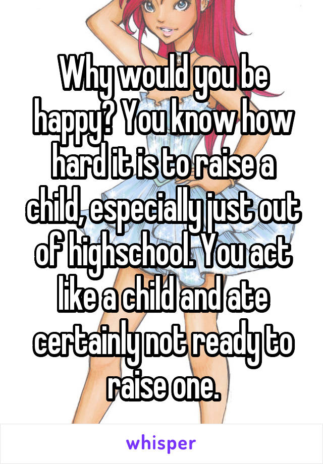 Why would you be happy? You know how hard it is to raise a child, especially just out of highschool. You act like a child and ate certainly not ready to raise one.