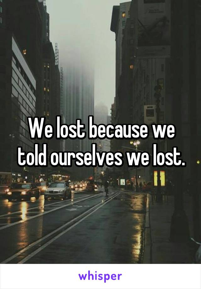 We lost because we told ourselves we lost.