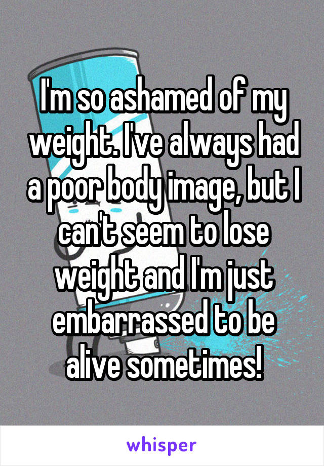 I'm so ashamed of my weight. I've always had a poor body image, but I can't seem to lose weight and I'm just embarrassed to be alive sometimes!