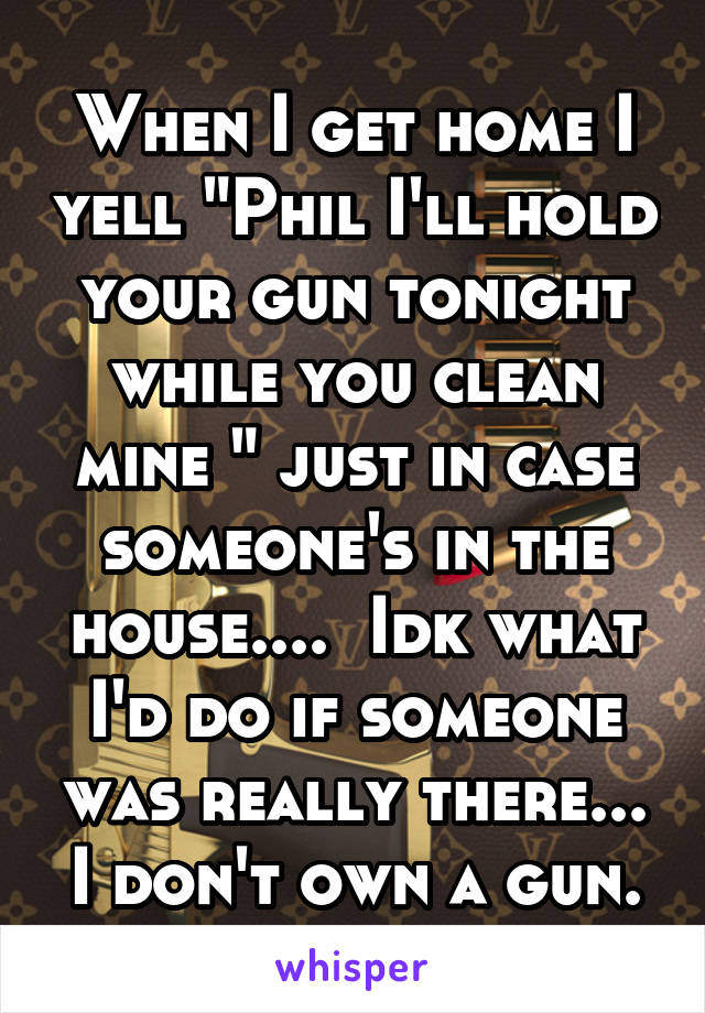 When I get home I yell "Phil I'll hold your gun tonight while you clean mine " just in case someone's in the house....  Idk what I'd do if someone was really there... I don't own a gun.