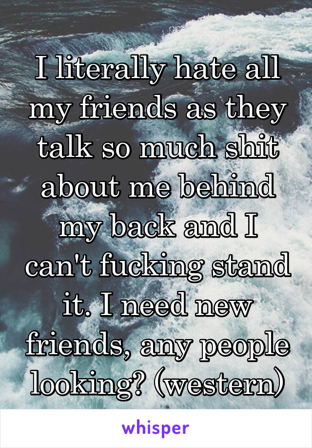 I literally hate all my friends as they talk so much shit about me behind my back and I can't fucking stand it. I need new friends, any people looking? (western)