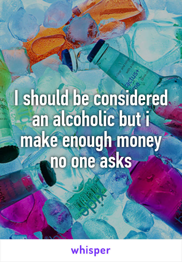 I should be considered an alcoholic but i make enough money no one asks