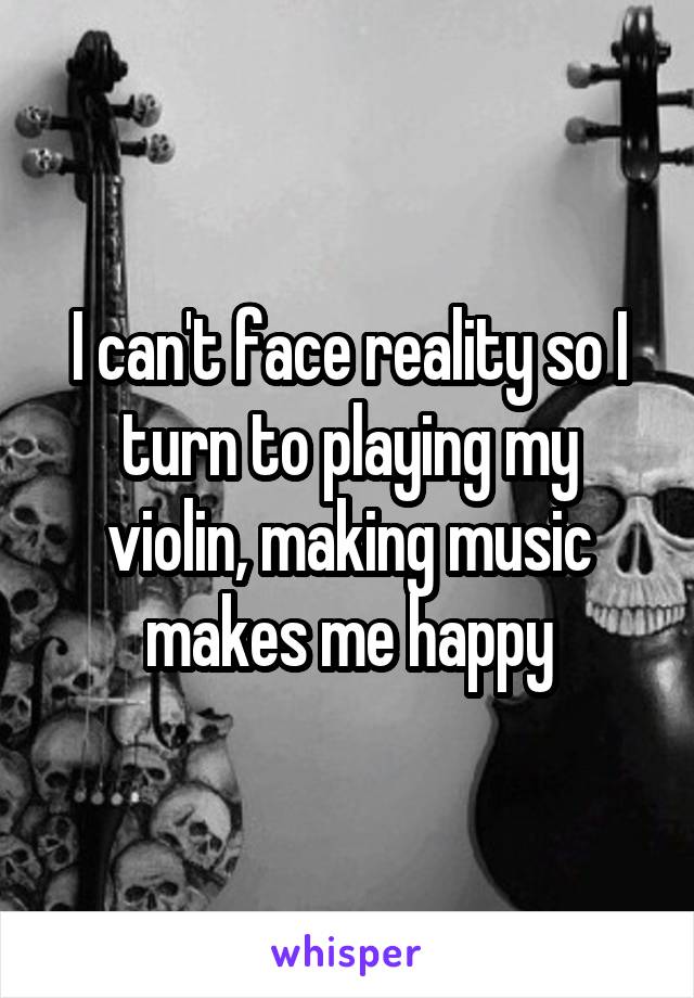 I can't face reality so I turn to playing my violin, making music makes me happy