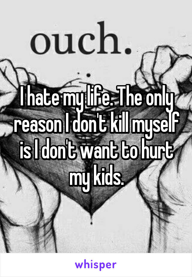 I hate my life. The only reason I don't kill myself is I don't want to hurt my kids.