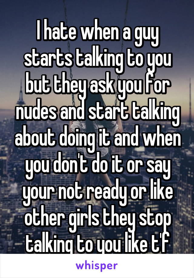 I hate when a guy starts talking to you but they ask you for nudes and start talking about doing it and when you don't do it or say your not ready or like other girls they stop talking to you like t'f