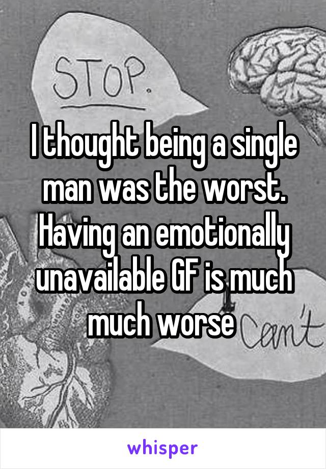 I thought being a single man was the worst. Having an emotionally unavailable GF is much much worse 