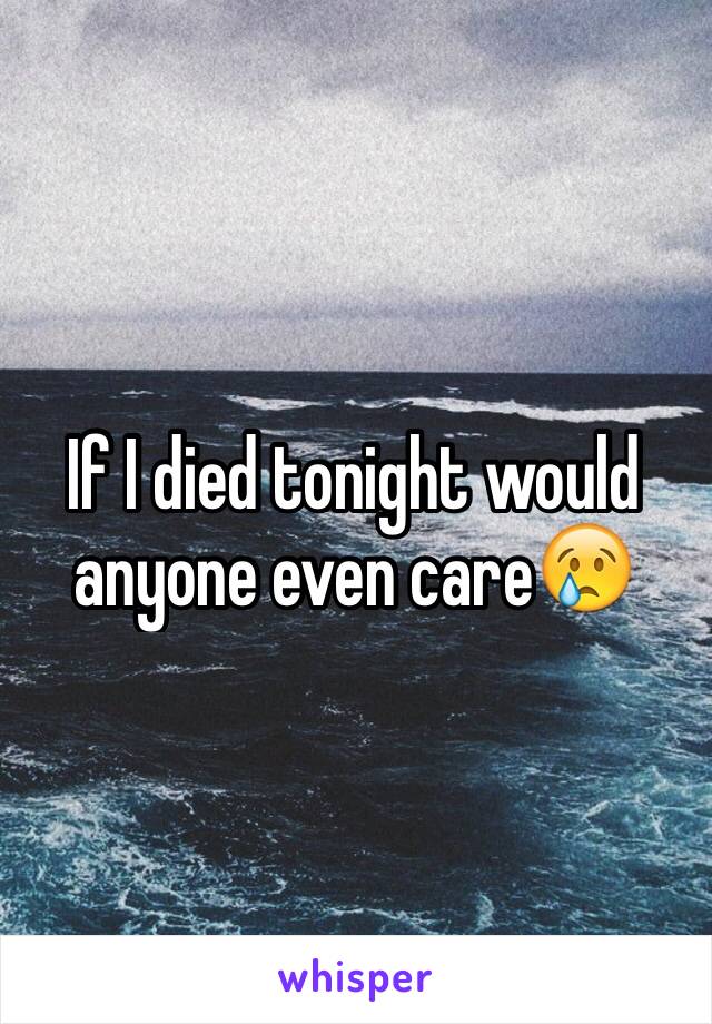 If I died tonight would anyone even care😢