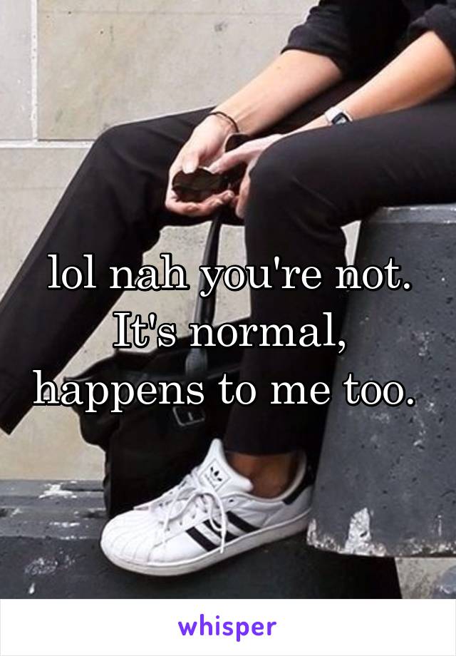 lol nah you're not. It's normal, happens to me too. 