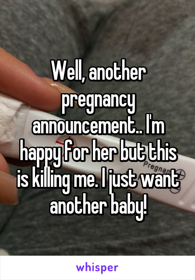 Well, another pregnancy announcement.. I'm happy for her but this is killing me. I just want another baby!