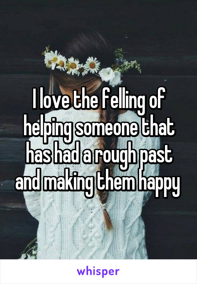 I love the felling of helping someone that has had a rough past and making them happy 