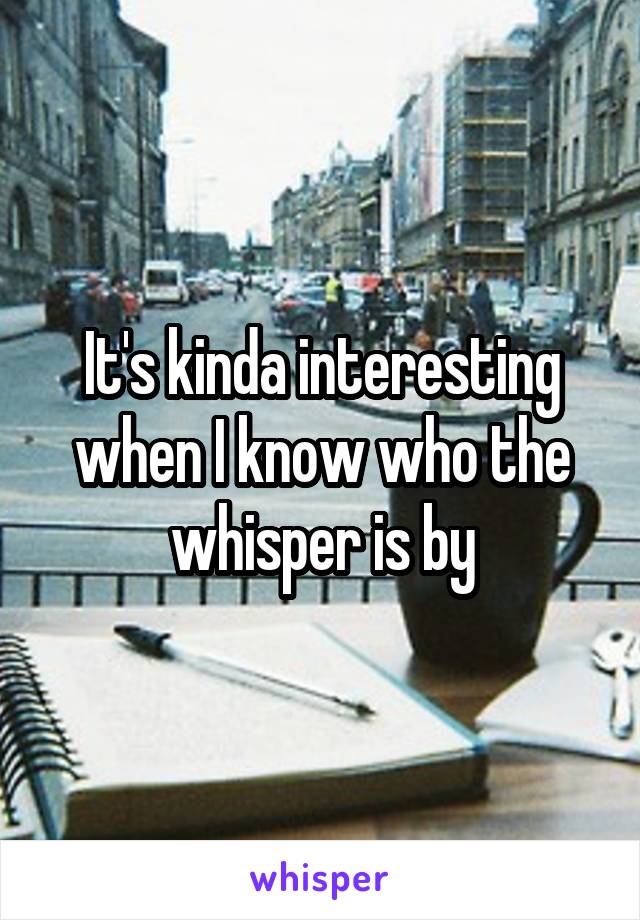 It's kinda interesting when I know who the whisper is by