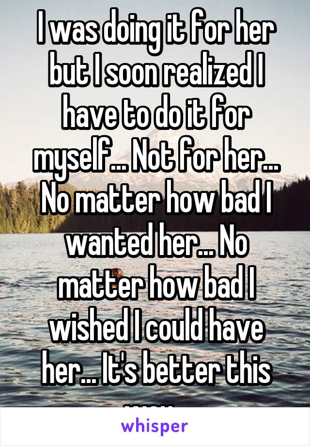 I was doing it for her but I soon realized I have to do it for myself... Not for her... No matter how bad I wanted her... No matter how bad I wished I could have her... It's better this way...