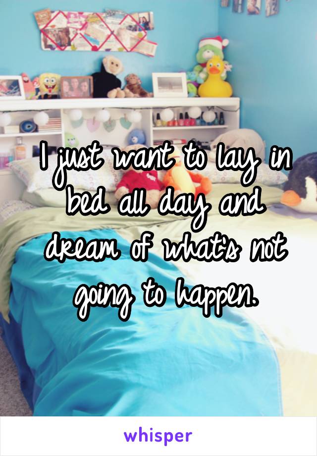 I just want to lay in bed all day and dream of what's not going to happen.