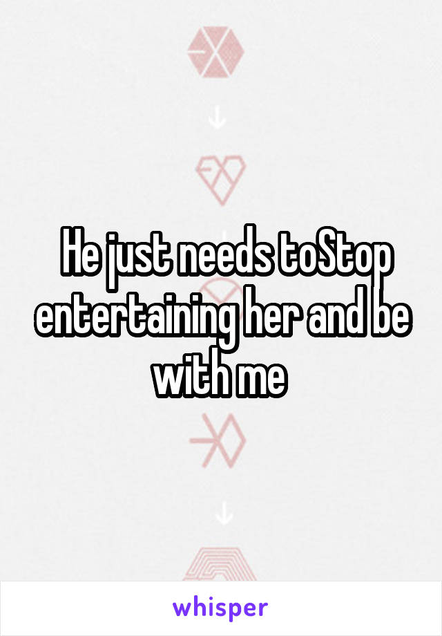  He just needs toStop entertaining her and be with me 