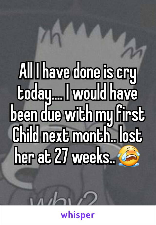 All I have done is cry today.... I would have been due with my first Child next month.. lost her at 27 weeks..😭