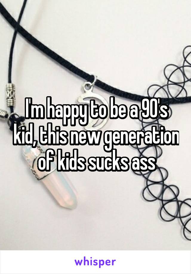 I'm happy to be a 90's kid, this new generation of kids sucks ass