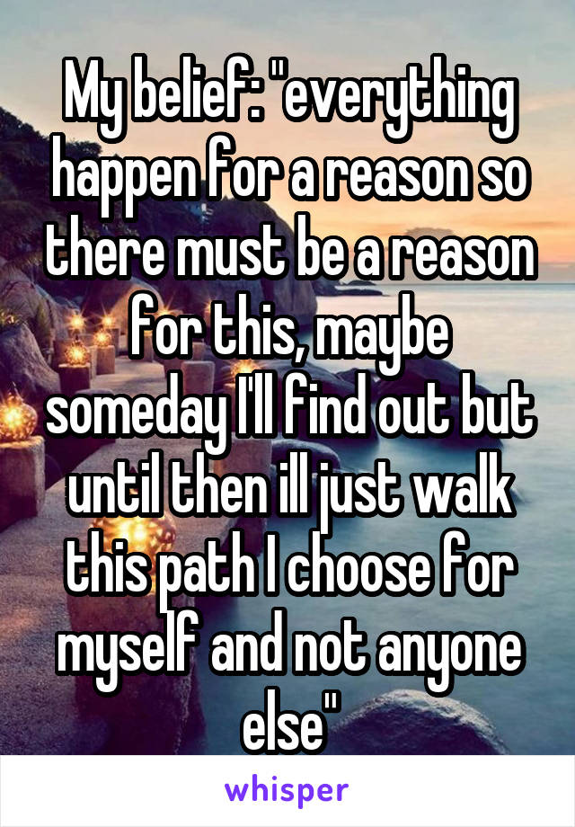 My belief: "everything happen for a reason so there must be a reason for this, maybe someday I'll find out but until then ill just walk this path I choose for myself and not anyone else"