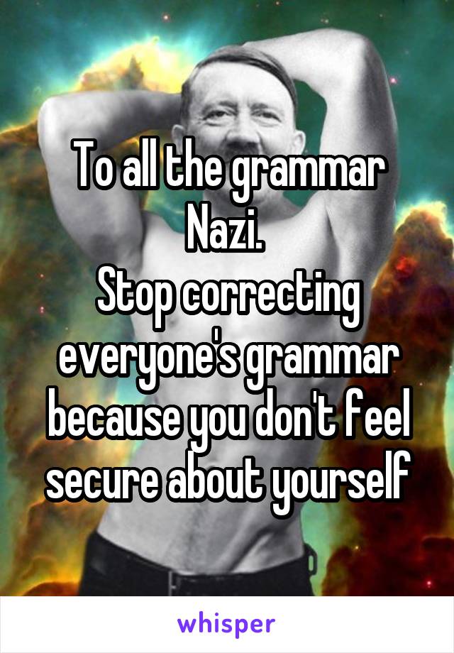 To all the grammar Nazi. 
Stop correcting everyone's grammar because you don't feel secure about yourself