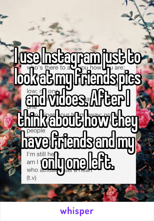 I use Instagram just to look at my friends pics and vidoes. After I think about how they have friends and my only one left.