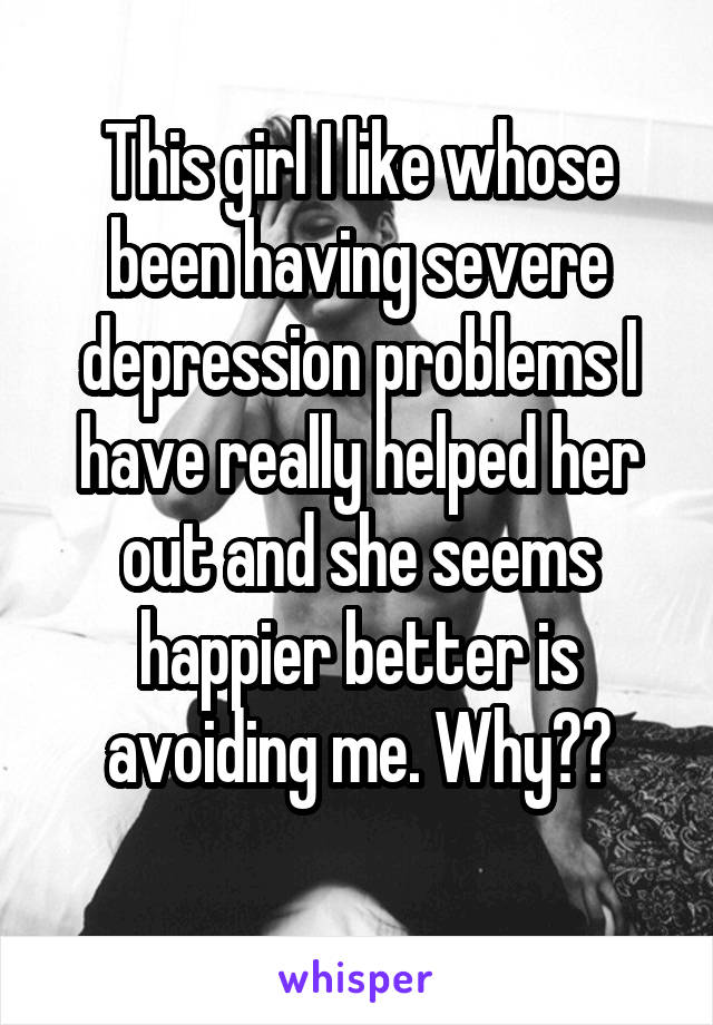 This girl I like whose been having severe depression problems I have really helped her out and she seems happier better is avoiding me. Why??
