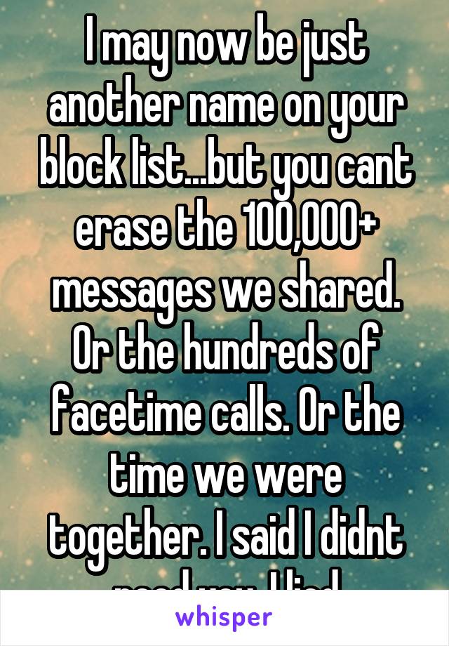 I may now be just another name on your block list...but you cant erase the 100,000+ messages we shared. Or the hundreds of facetime calls. Or the time we were together. I said I didnt need you..I lied