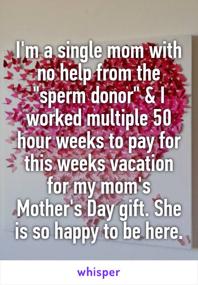 I'm a single mom with no help from the "sperm donor" & I worked multiple 50 hour weeks to pay for this weeks vacation for my mom's Mother's Day gift. She is so happy to be here.