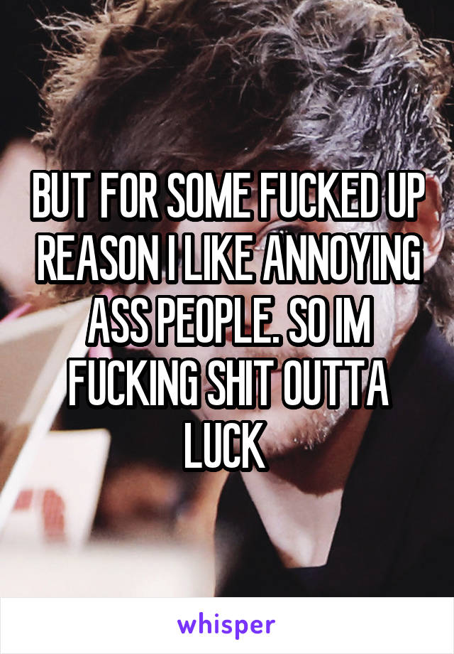 BUT FOR SOME FUCKED UP REASON I LIKE ANNOYING ASS PEOPLE. SO IM FUCKING SHIT OUTTA LUCK 