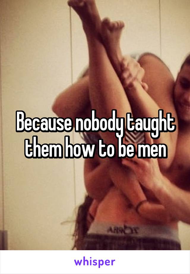 Because nobody taught them how to be men