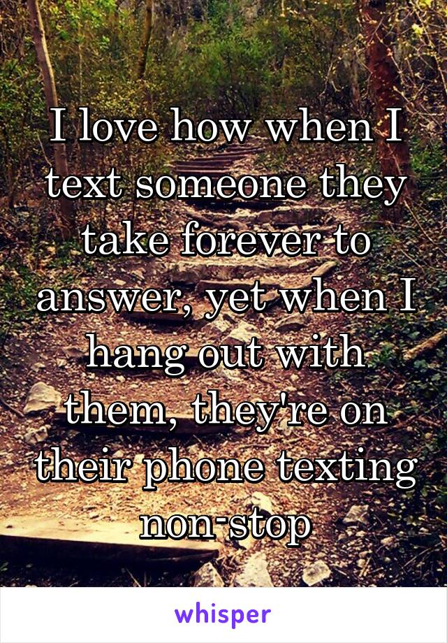 I love how when I text someone they take forever to answer, yet when I hang out with them, they're on their phone texting non-stop