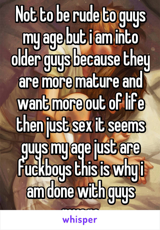 Not to be rude to guys my age but i am into older guys because they are more mature and want more out of life then just sex it seems guys my age just are fuckboys this is why i am done with guys myage